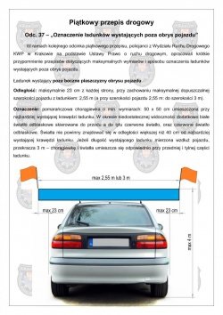 Ładunek wystający poza boczne płaszczyzny obrysu pojazduOdległość: maksymalnie 23 cm z każdej strony, przy zachowaniu maksymalnej dopuszczalnej szerokości pojazdu z ładunkiem: 2,55 m (a przy szerokości pojazdu 2,55 m: do szerokości 3 m).Oznaczenie: pomarańczowa chorągiewka o min. wymiarach: 50 x 50 cm umieszczona przy najbardziej wystającej krawędzi ładunku. W okresie niedostatecznej widoczności dodatkowo białe światło odblaskowe skierowane do przodu a do tyłu czerwone światło, oraz czerwone światło odblaskowe. Światła nie powinny znajdować się w odległości większej niż 40 cm od najbardziej wystającej krawędzi ładunku. Jeżeli długość wystającego ładunku mierzona wzdłuż pojazdu, przekracza 3 m – chorągiewkę i światła umieszcza się odpowiednio przy przedniej i tylnej części ładunku.[Ilustracja przedstawiająca samochód osobowy  z ładunkiem na dachu – widok z tyłu wraz z naniesionymi wymiarami opisanymi powyżej i zaznaczeniem miejsc zamocowania oznaczeń w postaci chorągiewek.